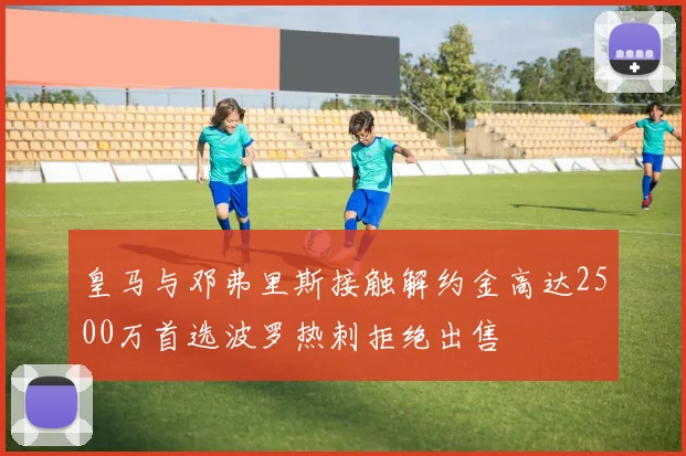 皇马与邓弗里斯接触解约金高达2500万首选波罗热刺拒绝出售