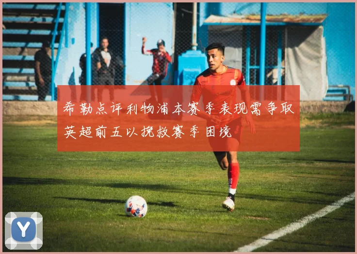 希勒点评利物浦本赛季表现需争取英超前五以挽救赛季困境
