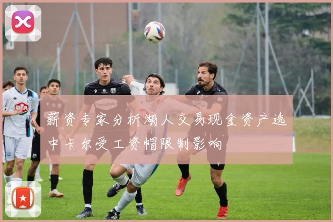 薪资专家分析湖人交易现金资产选中卡尔受工资帽限制影响