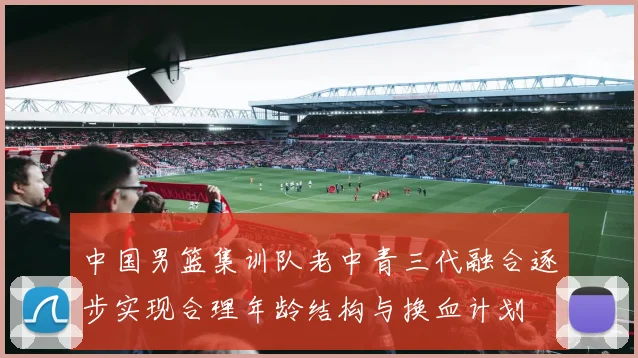 中国男篮集训队老中青三代融合逐步实现合理年龄结构与换血计划