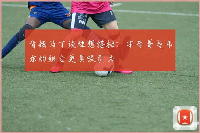 肯扬马丁谈理想搭档：字母哥与韦尔的组合更具吸引力