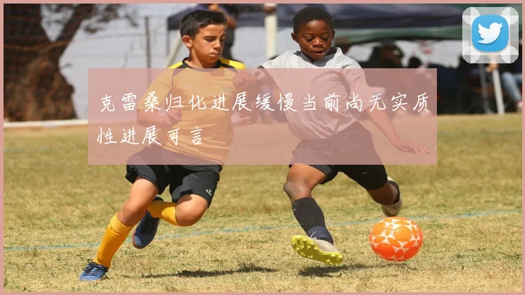克雷桑归化进展缓慢当前尚无实质性进展可言