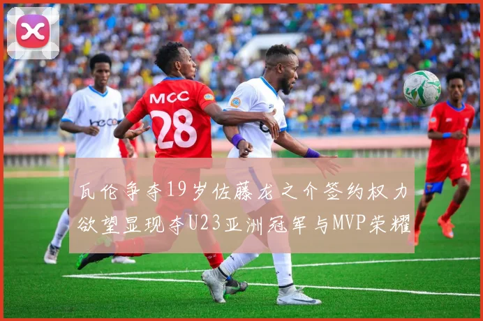 瓦伦争夺19岁佐藤龙之介签约权力欲望显现夺U23亚洲冠军与MVP荣耀