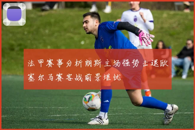 法甲赛事分析朗斯主场强势击退欧塞尔马赛客战前景堪忧