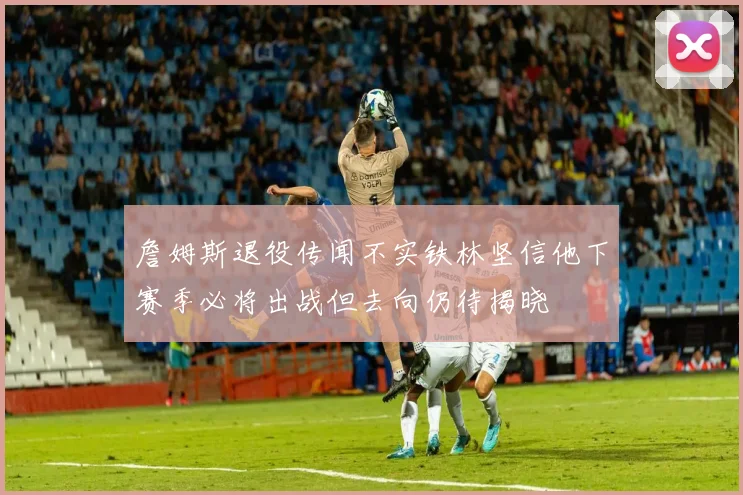詹姆斯退役传闻不实铁林坚信他下赛季必将出战但去向仍待揭晓