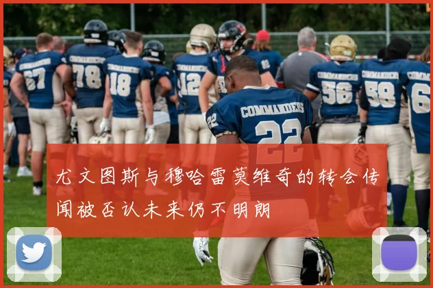 尤文图斯与穆哈雷莫维奇的转会传闻被否认未来仍不明朗