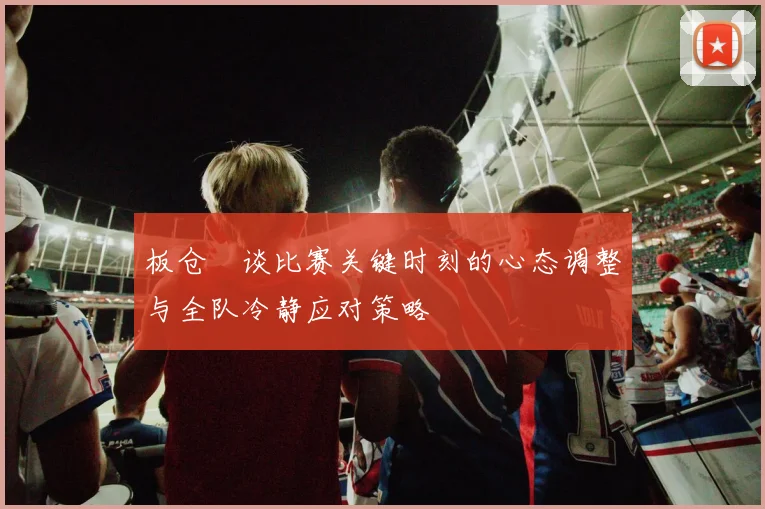 板仓滉谈比赛关键时刻的心态调整与全队冷静应对策略