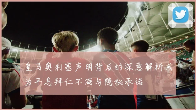 皇马奥利塞声明背后的深意解析或为平息拜仁不满与隐秘承诺