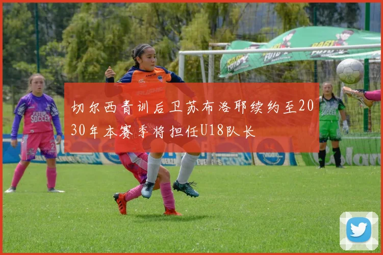 切尔西青训后卫苏布洛耶续约至2030年本赛季将担任U18队长