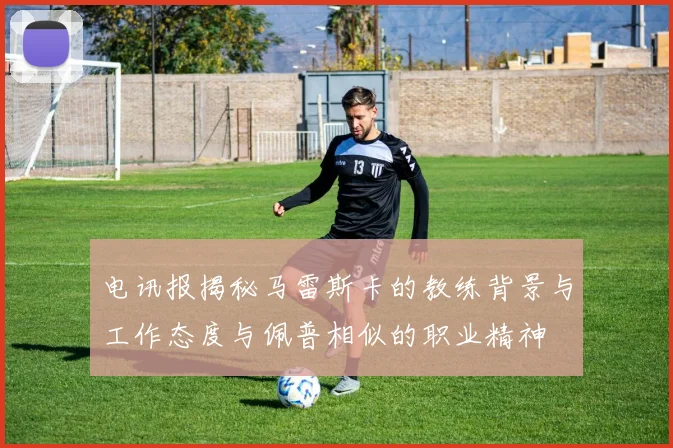 电讯报揭秘马雷斯卡的教练背景与工作态度与佩普相似的职业精神