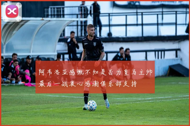 阿韦洛亚感慨不知是否为皇马主帅最后一战衷心感谢俱乐部支持