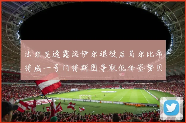 法尔克透露诺伊尔退役后乌尔比希将成一号门将斯图争取低价签努贝尔