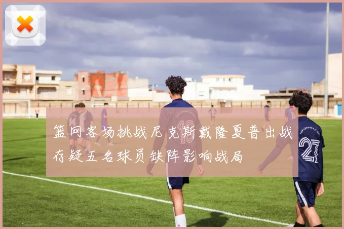 篮网客场挑战尼克斯戴隆夏普出战存疑五名球员缺阵影响战局