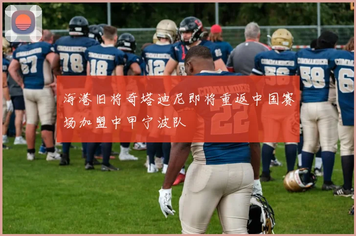海港旧将奇塔迪尼即将重返中国赛场加盟中甲宁波队