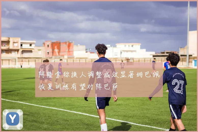 阿隆索称换人调整成效显著姆巴佩恢复训练有望对阵巴萨