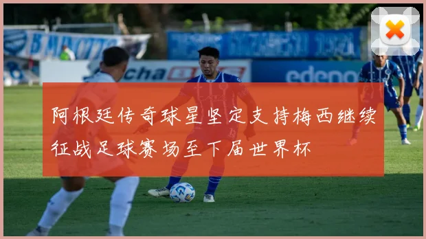阿根廷传奇球星坚定支持梅西继续征战足球赛场至下届世界杯